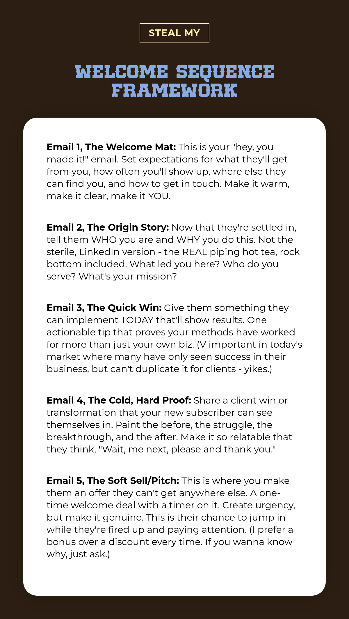 steal my. welcome sequence framework. Email 1, The Welcome Mat: This is your "hey, you made it!" email. Set expectations for what they'll get from you, how often you'll show up, where else they can find you, and how to get in touch. Make it warm,…