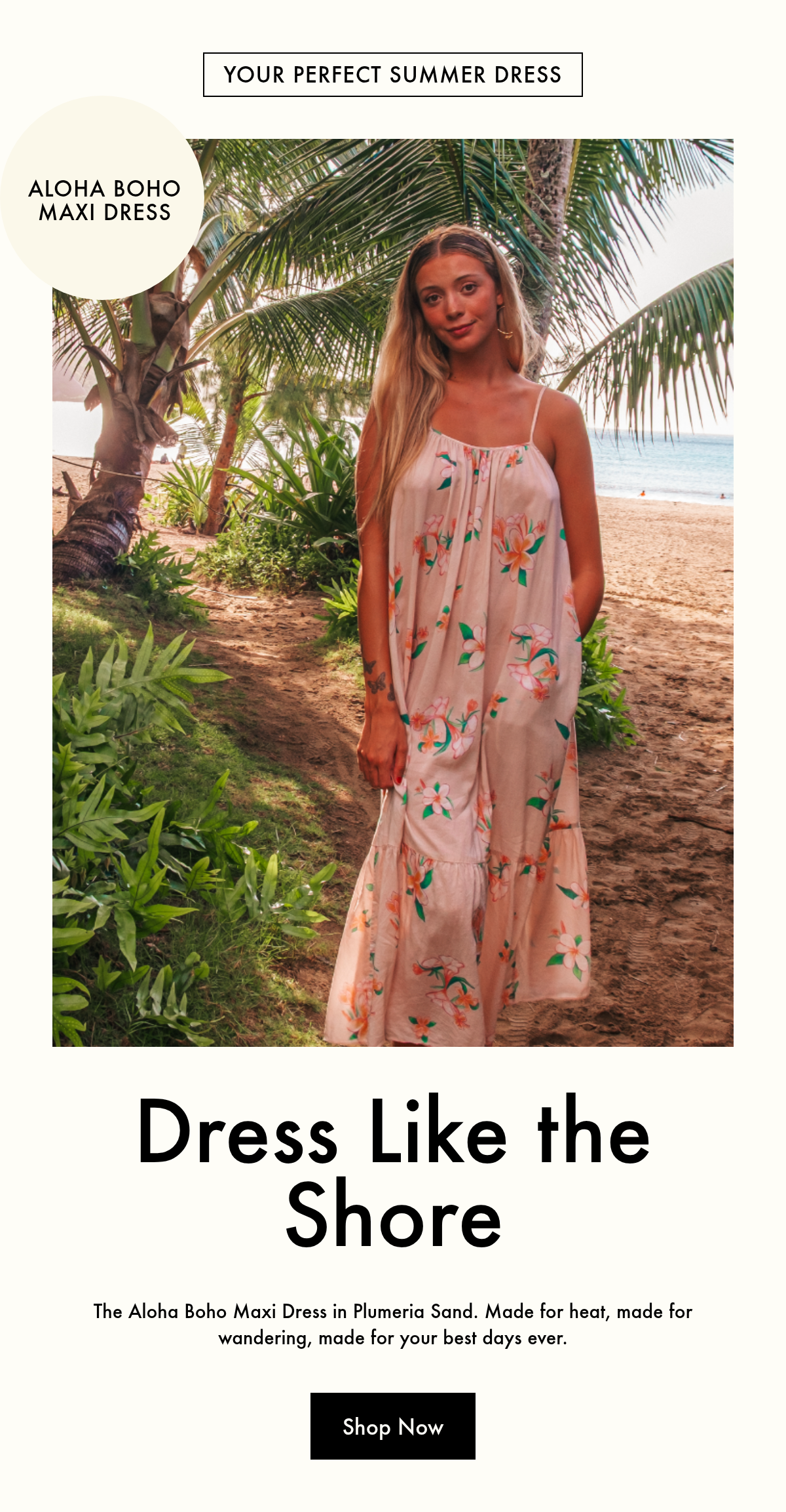 Your perfect summer dress. Square. Aloha boho maxi dress. Dress Like the Shore. The Aloha Boho Maxi Dress in Plumeria Sand. Made for heat, made for wandering, made for your best days ever. Shop Now.