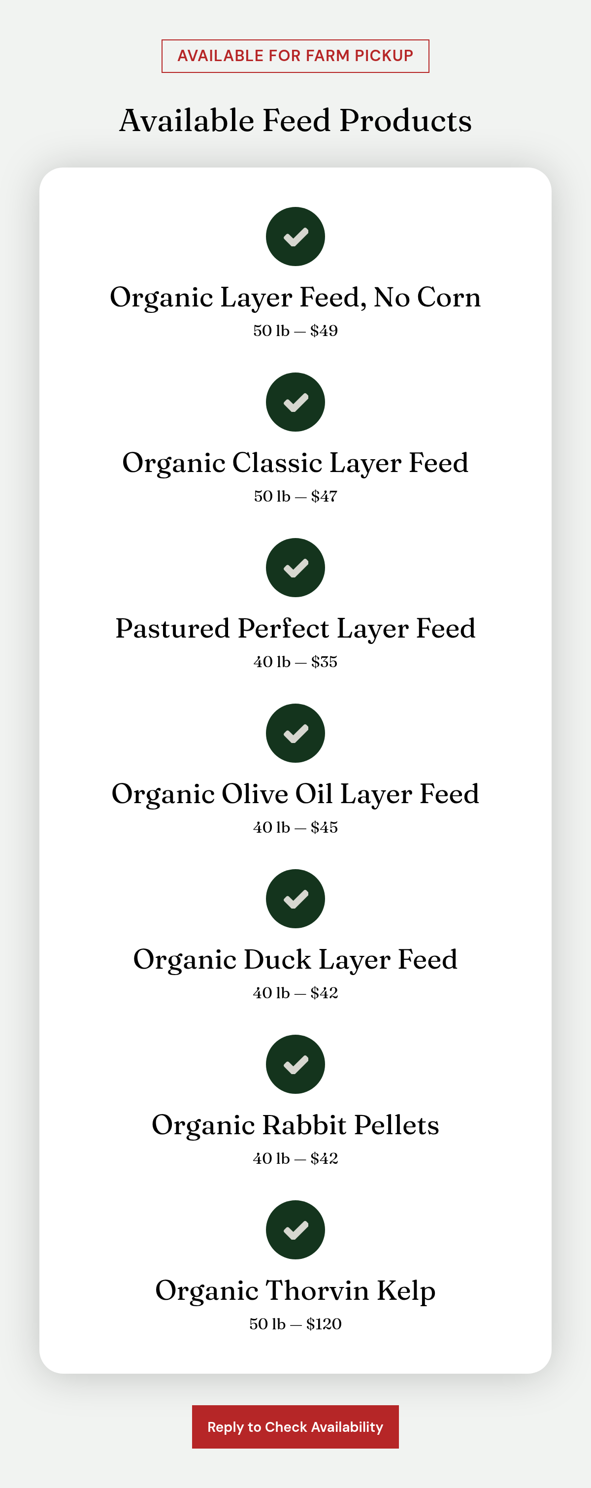 Available for Farm Pickup. Available Feed Products. Organic Layer Feed, No Corn. 50 lb — $49. Organic Classic Layer Feed. 50 lb — $47. Pastured Perfect Layer Feed. 40 lb — $35. Organic Olive Oil Layer Feed. 40 lb — $45. Organic Duck Layer Feed. 40…