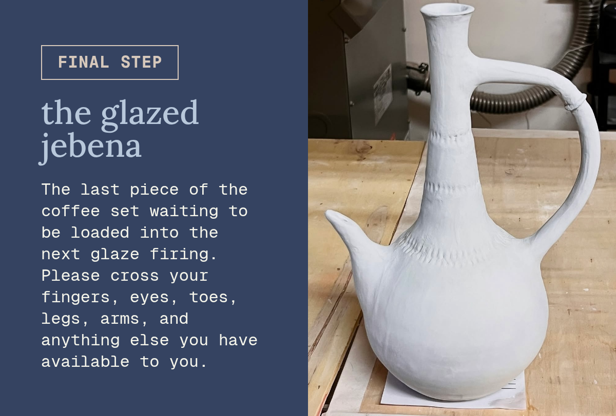 final step. the glazed jebena. The last piece of the coffee set waiting to be loaded into the next glaze firing. Please cross your fingers, eyes, toes, legs, arms, and anything else you have available to you. Button. Rectangle.