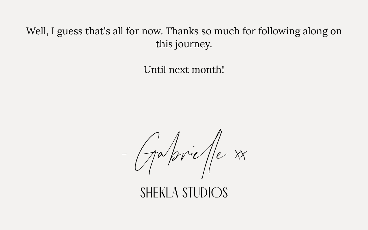 Well, I guess that's all for now. Thanks so much for following along on this journey.Until next month! - Gabrielle xxSHEKLA STUDIOS.