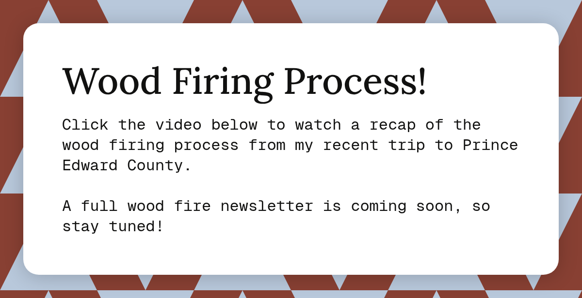 Wood Firing Process! Click the video below to watch a recap of the wood firing process from my recent trip to Prince Edward County. A full wood fire newsletter is coming soon, so stay tuned! Prince Edward County.