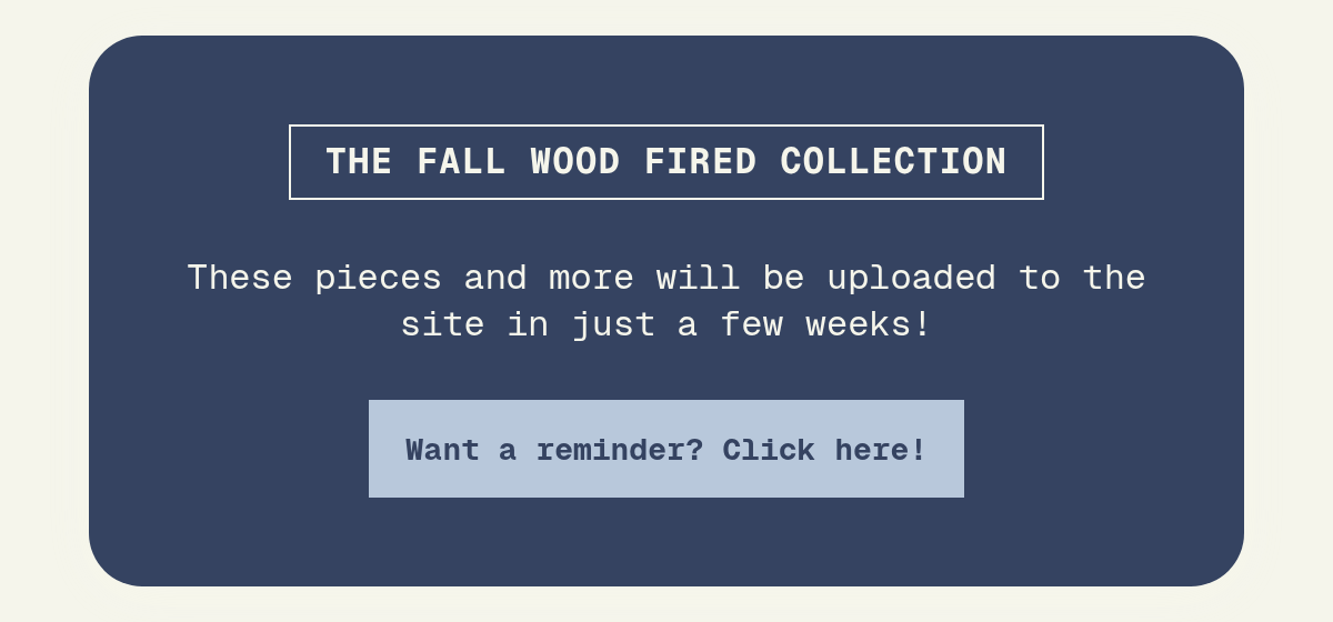 the fall Wood fired collection. November 1st, 2026! These pieces and more will be uploaded to the site in just a few weeks! Want a reminder? Click here!