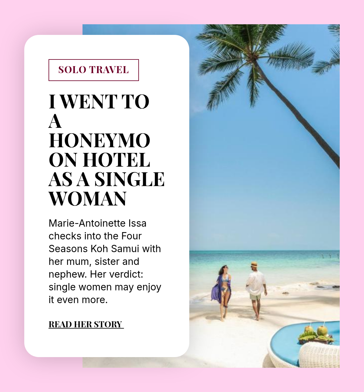 SOLO TRAVEL. I Went to a Honeymoon Hotel as a Single Woman. Marie-Antoinette Issa checks into the Four Seasons Koh Samui with her mum, sister and nephew. Her verdict: single women may enjoy it even more. Read her story.