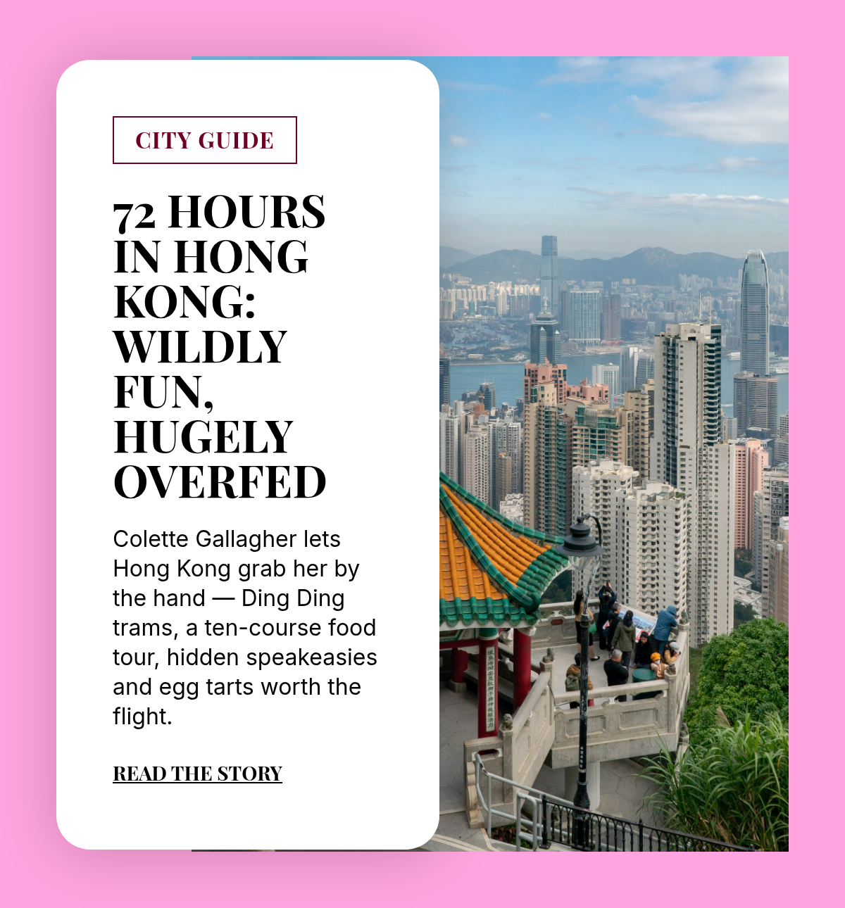 CITY GUIDE. 72 Hours in Hong Kong: Wildly Fun, hugelyOverfed. Colette Gallagher lets Hong Kong grab her by the hand — Ding Ding trams, a ten-course food tour, hidden speakeasies and egg tarts worth the flight. Read the story.