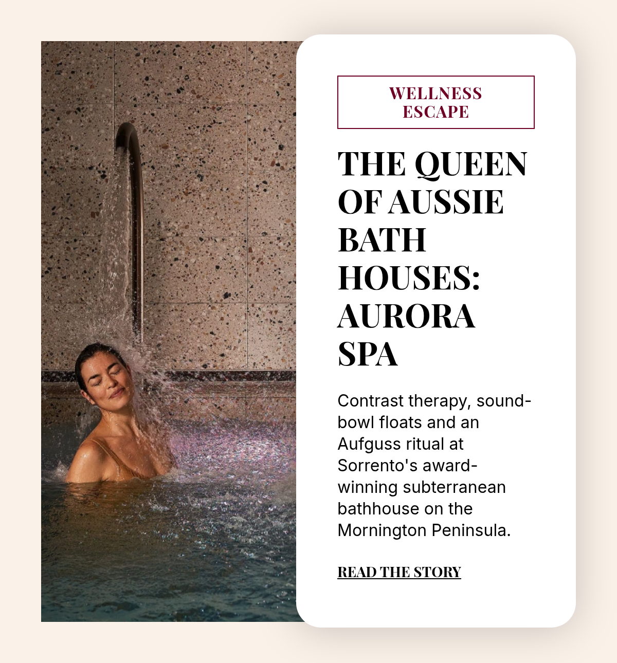 WELLNESS ESCAPE. The Queen of Aussie Bathhouses: Aurora Spa. Contrast therapy, sound-bowl floats and an Aufguss ritual at Sorrento's award-winning subterranean bathhouse on the Mornington Peninsula. Read the story.