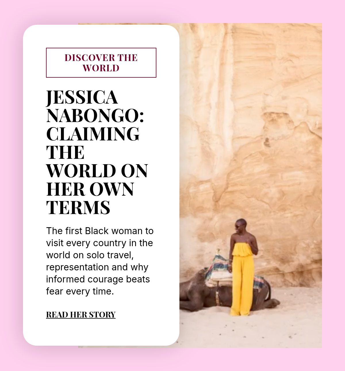 discover the world. Jessica Nabongo: Claiming the World on Her Own Terms. The first Black woman to visit every country in the world on solo travel, representation and why informed courage beats fear every time. Read Her story.