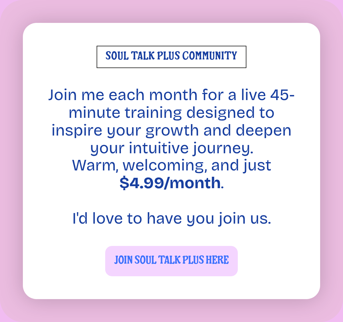 SOUL TALK PLUS COMMUNITY. Join me each month for a live 45-minute training designed to inspire your growth and deepen your intuitive journey.Warm, welcoming, and just $4.99/month.I'd love to have you join us. JOIN SOUL TALK PLUS HERE.