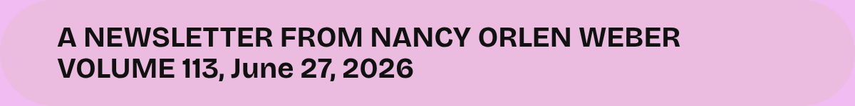 A NEWSLETTER FROM NANCY ORLEN WEBER VOLUME 113, June 27, 2026.