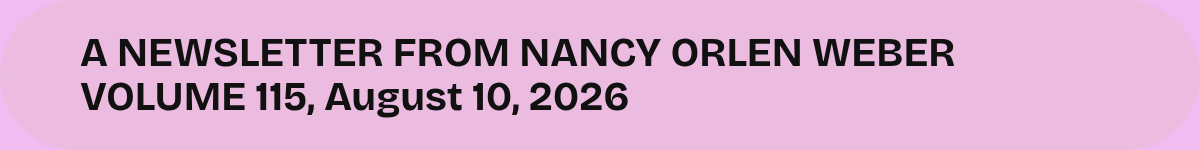 A NEWSLETTER FROM NANCY ORLEN WEBER VOLUME 115, August 10, 2026.