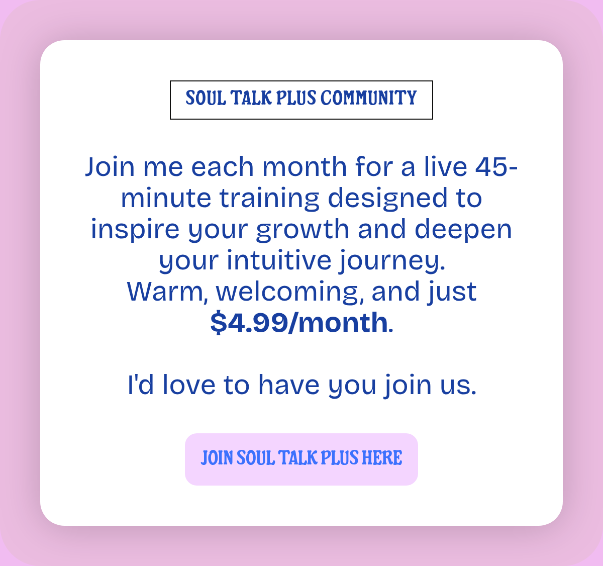 SOUL TALK PLUS COMMUNITY. Join me each month for a live 45-minute training designed to inspire your growth and deepen your intuitive journey.Warm, welcoming, and just $4.99/month.I'd love to have you join us. JOIN SOUL TALK PLUS HERE.