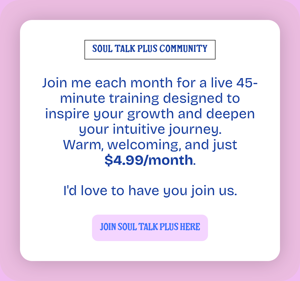 SOUL TALK PLUS COMMUNITY. Join me each month for a live 45-minute training designed to inspire your growth and deepen your intuitive journey.Warm, welcoming, and just $4.99/month.I'd love to have you join us. JOIN SOUL TALK PLUS HERE.