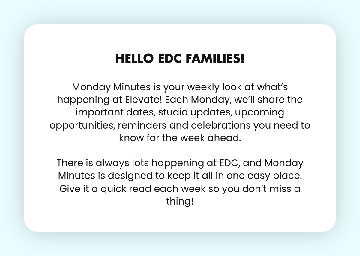LABEL. Hello EDC Families! Monday Minutes is your weekly look at what’s happening at Elevate! Each Monday, we’ll share the important dates, studio updates, upcoming opportunities, reminders and celebrations you need to know for the week ahead.There…